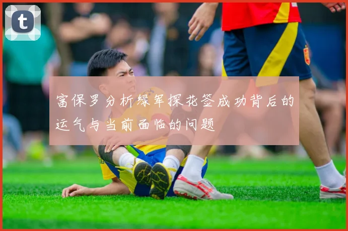富保罗分析绿军探花签成功背后的运气与当前面临的问题