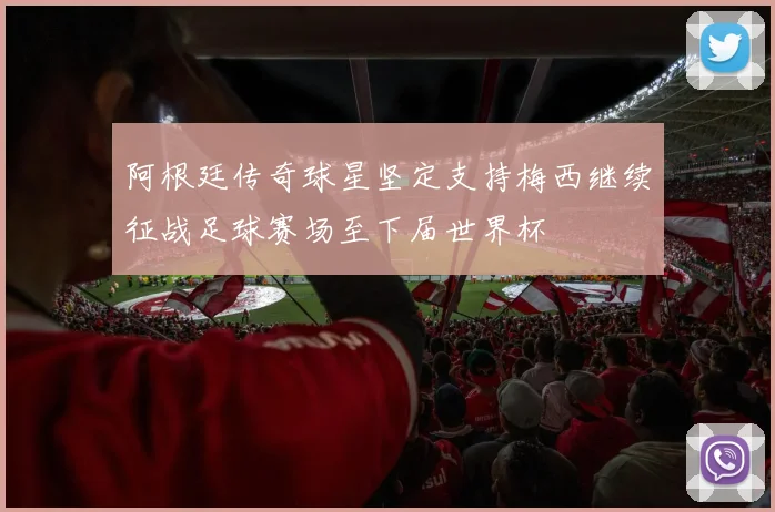 阿根廷传奇球星坚定支持梅西继续征战足球赛场至下届世界杯