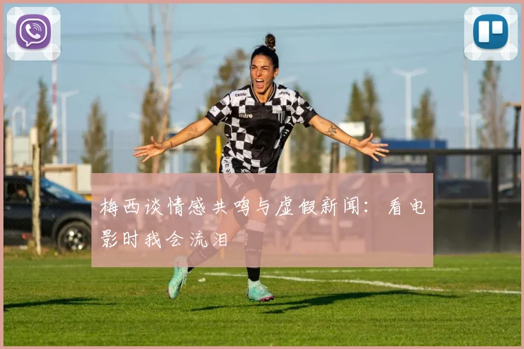 梅西谈情感共鸣与虚假新闻：看电影时我会流泪