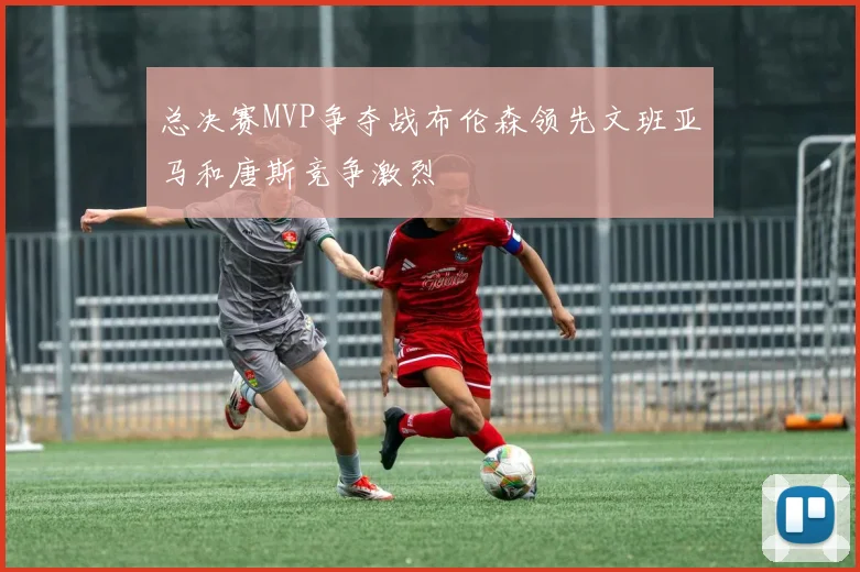 总决赛MVP争夺战布伦森领先文班亚马和唐斯竞争激烈