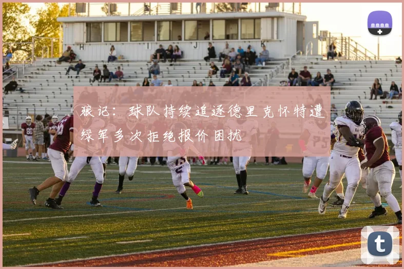 狼记：球队持续追逐德里克怀特遭绿军多次拒绝报价困扰