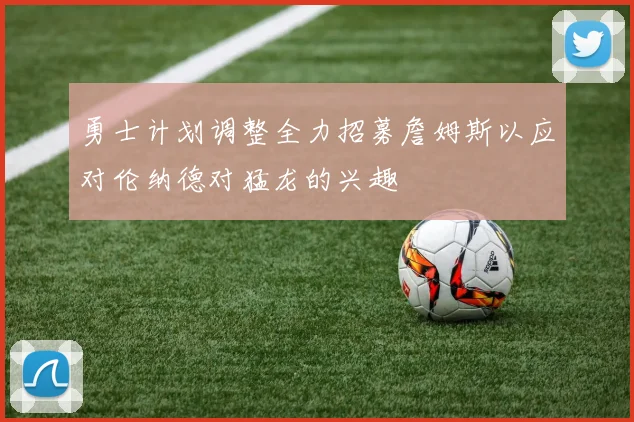 勇士计划调整全力招募詹姆斯以应对伦纳德对猛龙的兴趣