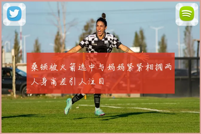 桑顿被火箭选中与妈妈紧紧相拥两人身高差引人注目