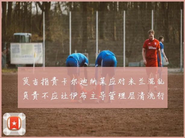 莫吉指责卡尔迪纳莱应对米兰混乱负责不应让伊布主导管理层清洗行动