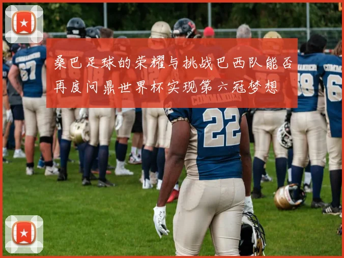 桑巴足球的荣耀与挑战巴西队能否再度问鼎世界杯实现第六冠梦想