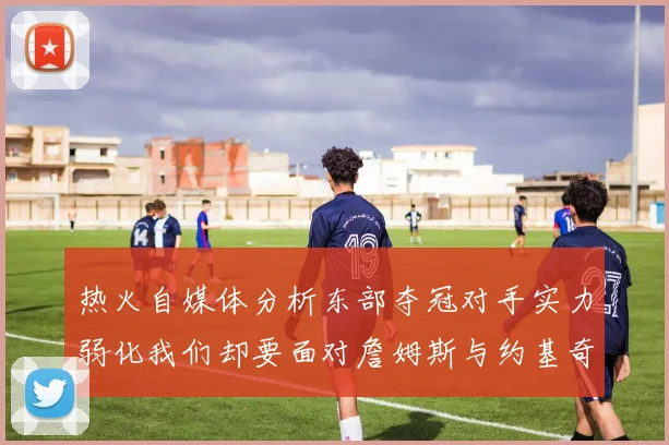 热火自媒体分析东部夺冠对手实力弱化我们却要面对詹姆斯与约基奇的挑战