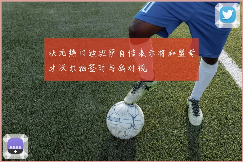 状元热门迪班萨自信表示将加盟奇才沃尔抽签时与我对视