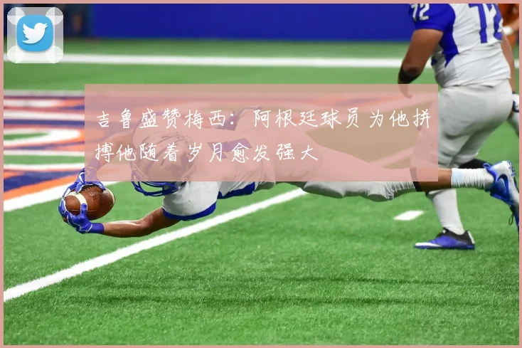 吉鲁盛赞梅西：阿根廷球员为他拼搏他随着岁月愈发强大