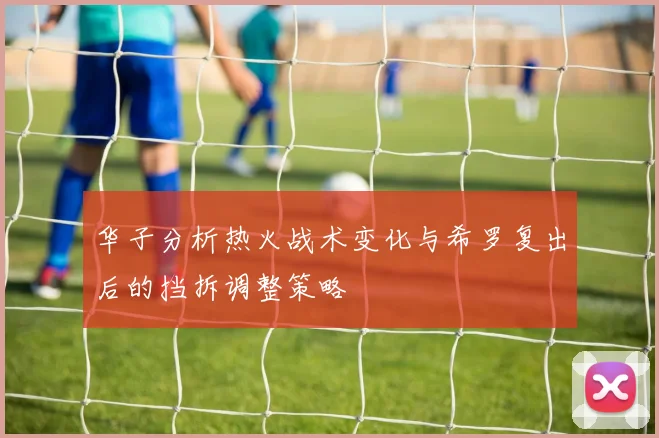 华子分析热火战术变化与希罗复出后的挡拆调整策略