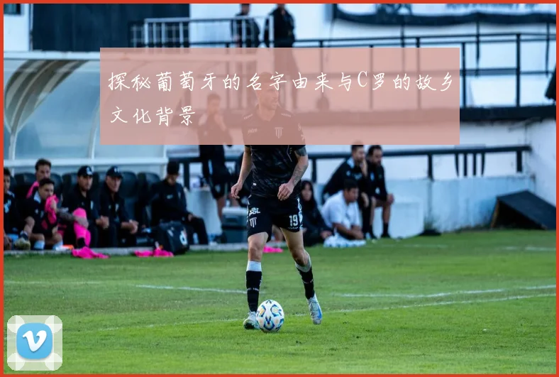 探秘葡萄牙的名字由来与C罗的故乡文化背景