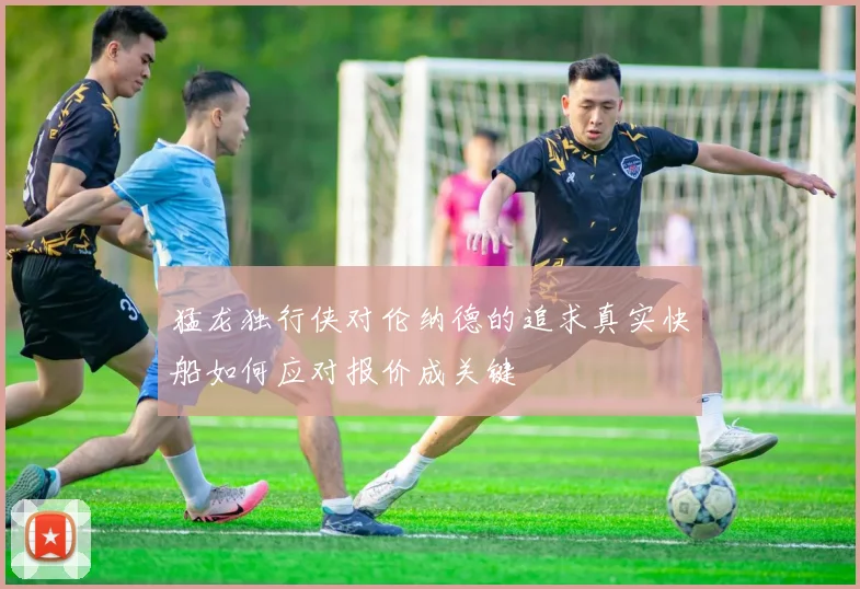 猛龙独行侠对伦纳德的追求真实快船如何应对报价成关键