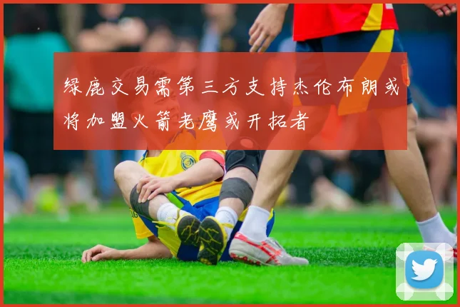 绿鹿交易需第三方支持杰伦布朗或将加盟火箭老鹰或开拓者