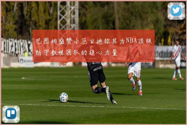 巴图姆盛赞小范甘迪称其为NBA顶级防守教练团队的核心力量