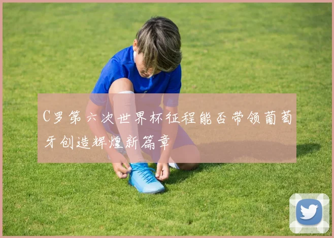 C罗第六次世界杯征程能否带领葡萄牙创造辉煌新篇章