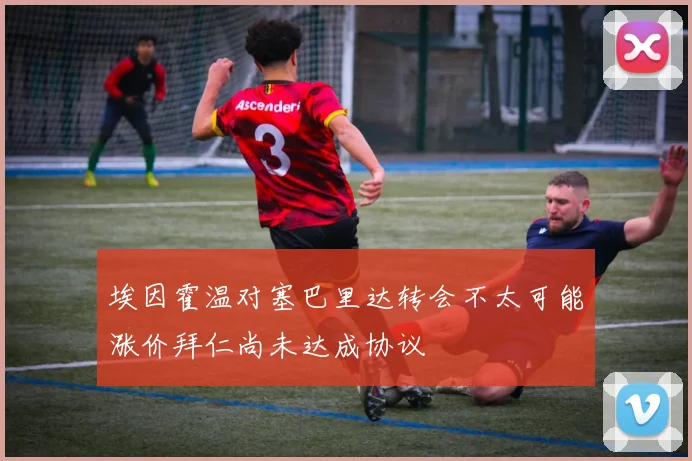 埃因霍温对塞巴里达转会不太可能涨价拜仁尚未达成协议