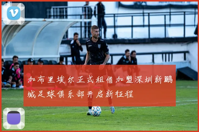 加布里埃尔正式租借加盟深圳新鹏城足球俱乐部开启新征程