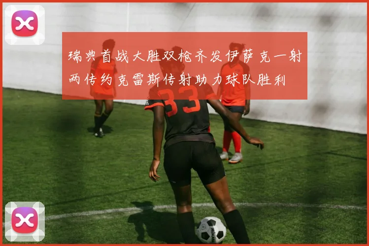 瑞典首战大胜双枪齐发伊萨克一射两传约克雷斯传射助力球队胜利
